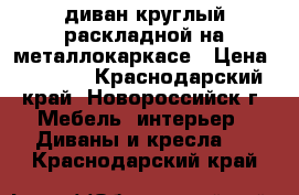 диван круглый раскладной на металлокаркасе › Цена ­ 6 000 - Краснодарский край, Новороссийск г. Мебель, интерьер » Диваны и кресла   . Краснодарский край